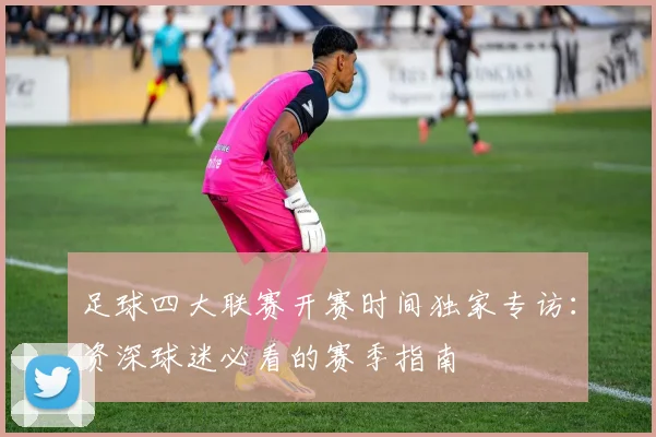 足球四大联赛开赛时间独家专访：资深球迷必看的赛季指南