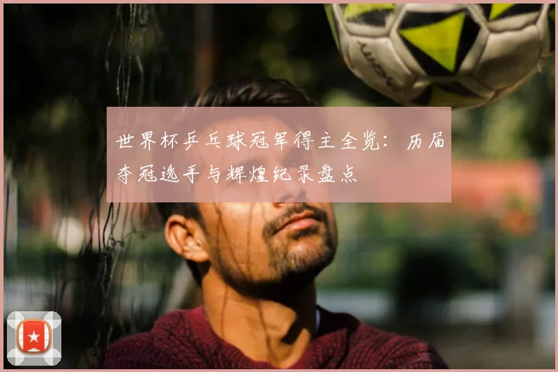 世界杯乒乓球冠军得主全览：历届夺冠选手与辉煌纪录盘点