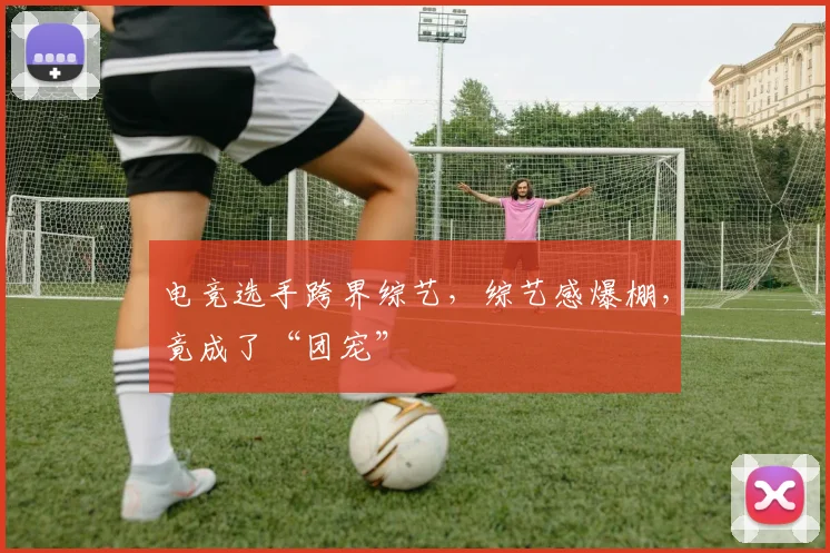 电竞选手跨界综艺，综艺感爆棚，竟成了“团宠”