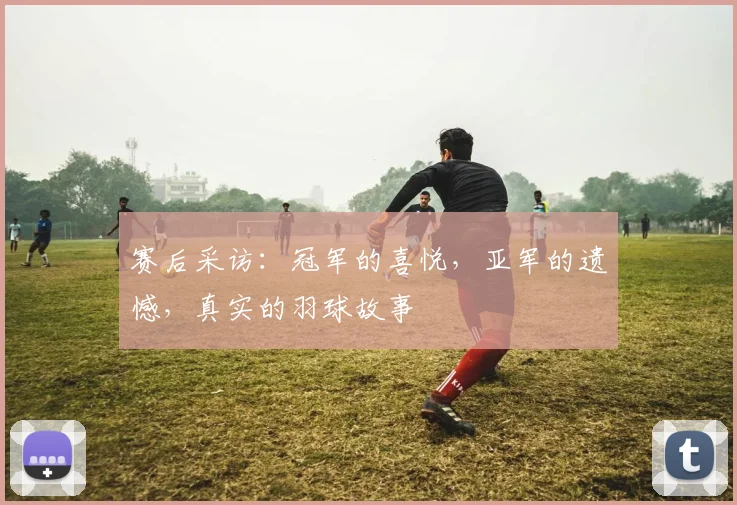 赛后采访：冠军的喜悦，亚军的遗憾，真实的羽球故事