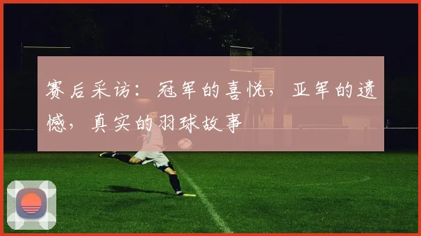 赛后采访：冠军的喜悦，亚军的遗憾，真实的羽球故事