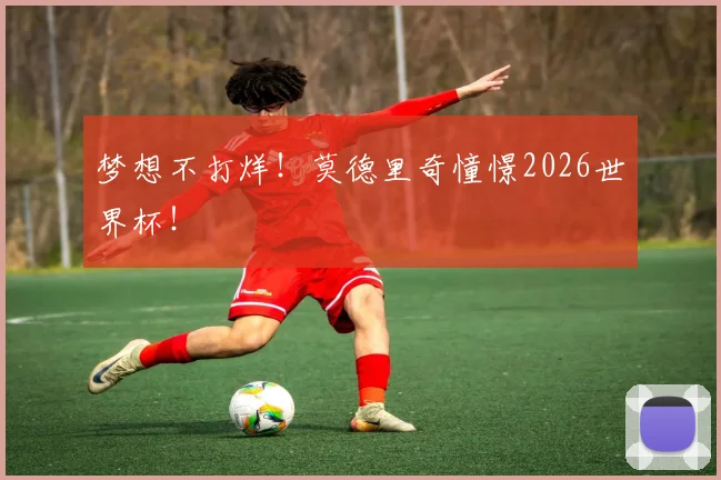 梦想不打烊！莫德里奇憧憬2026世界杯！