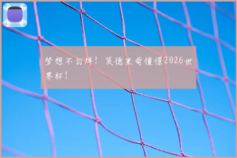 梦想不打烊！莫德里奇憧憬2026世界杯！